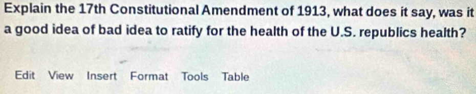 Explain the 17th Constitutional Amendment of 1913, what does it say, was it 
a good idea of bad idea to ratify for the health of the U.S. republics health? 
Edit View Insert Format Tools Table