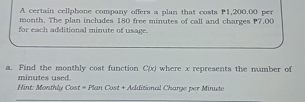 A certain cellphone company offers a plan that costs P1,200.00 per
month. The plan includes 180 free minutes of call and charges P7.00
for each additional minute of usage. 
a. Find the monthly cost function C(x) where x represents the number of
minutes used. 
int: Monthly st = Plan Cost + Additional Charge per Minute CO