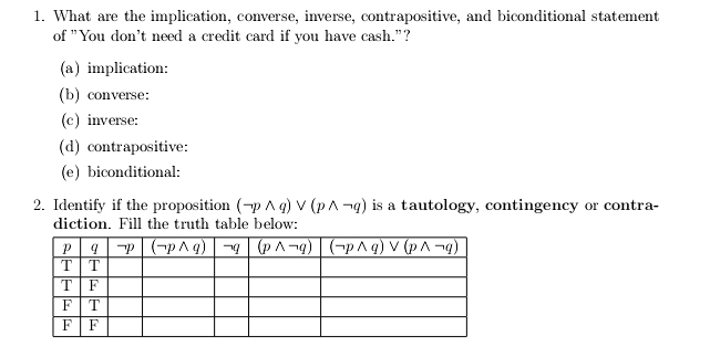 What are the implication, converse, inverse, contrapositive, and biconditional statement
of "You don't need a credit card if you have cash."?
(a) implication:
(b) converse:
(c) inverse:
(d) contrapositive:
(e) biconditional:
2. Identify if the proposition (neg pwedge q)vee (pwedge neg q) is a tautology, contingency or contra-
diction. Fill the truth table below: