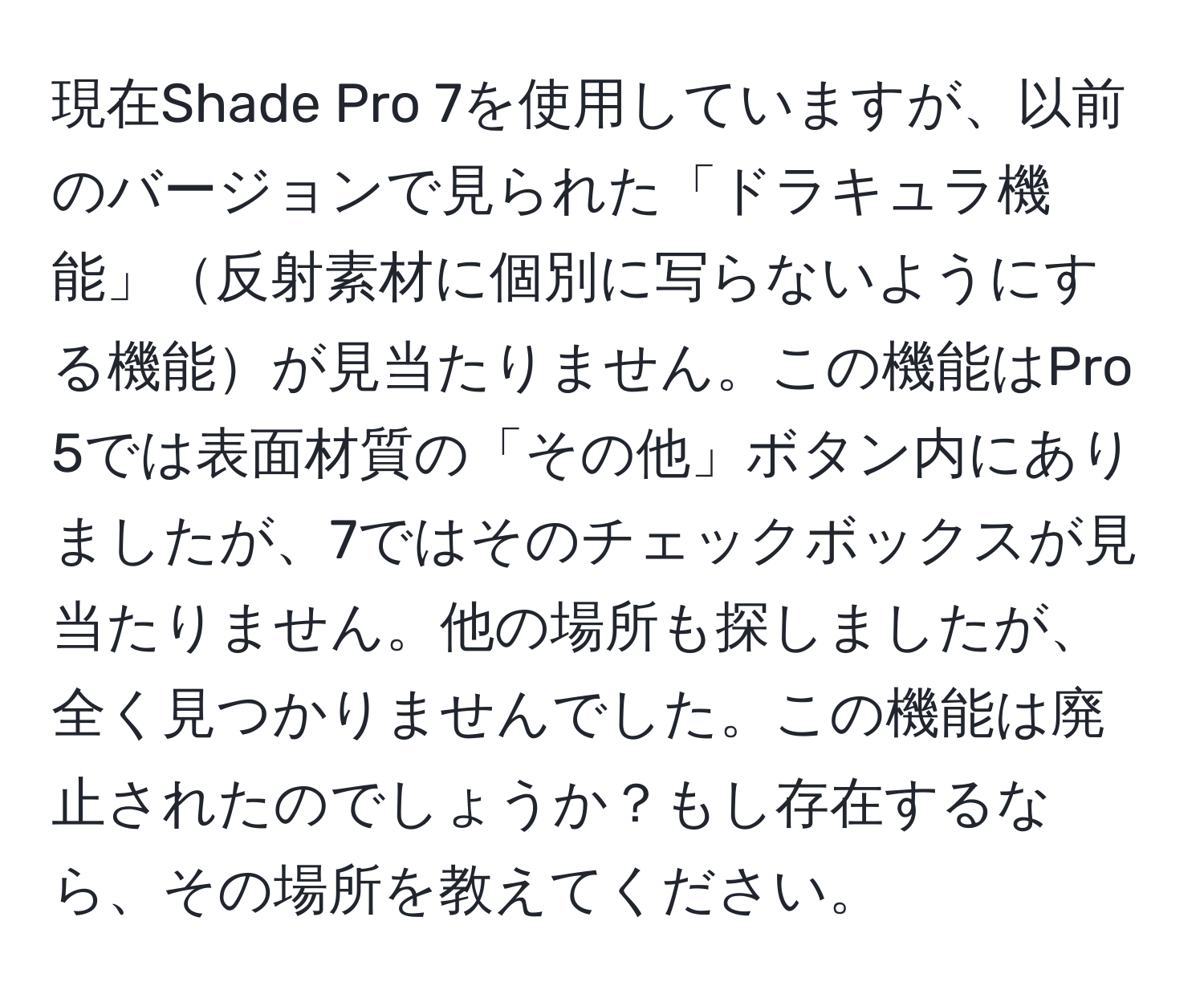 現在Shade Pro 7を使用していますが、以前のバージョンで見られた「ドラキュラ機能」反射素材に個別に写らないようにする機能が見当たりません。この機能はPro 5では表面材質の「その他」ボタン内にありましたが、7ではそのチェックボックスが見当たりません。他の場所も探しましたが、全く見つかりませんでした。この機能は廃止されたのでしょうか？もし存在するなら、その場所を教えてください。