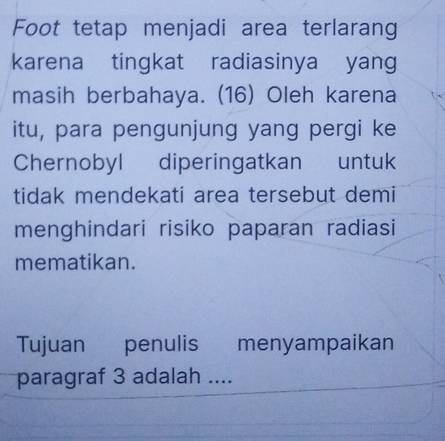 Foot tetap menjadi area terlarang 
karena tingkat radiasinya yang 
masih berbahaya. (16) Oleh karena 
itu, para pengunjung yang pergi ke 
Chernobyl diperingatkan untuk 
tidak mendekati area tersebut demi 
menghindari risiko paparan radiasi 
mematikan. 
Tujuan penulis menyampaikan 
paragraf 3 adalah ....