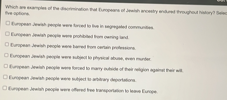 Which are examples of the discrimination that Europeans of Jewish ancestry endured throughout history? Selec
five options.
European Jewish people were forced to live in segregated communities.
European Jewish people were prohibited from owning land.
European Jewish people were barred from certain professions.
European Jewish people were subject to physical abuse, even murder.
European Jewish people were forced to marry outside of their religion against their will.
European Jewish people were subject to arbitrary deportations.
European Jewish people were offered free transportation to leave Europe.