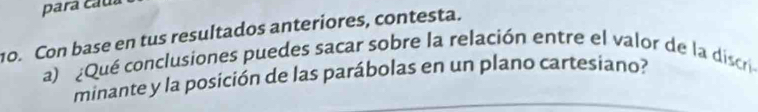 para caua 
o. Con base en tus resultados anteriores, contesta. 
a) ¿Qué conclusiones puedes sacar sobre la relación entre el valor de la discri 
minante y la posición de las parábolas en un plano cartesiano?