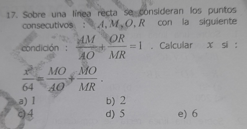 Sobre una línea recta se consideran los puntos
consecutivos : A, M , O, R con la siguiente
condición :  AM/AO + OR/MR =1. Calcular x si :
 x^3/64 = MO/AO + MO/MR .
a) 1 b) 2
c) 4 d) 5 e) 6