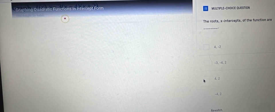 Graphing Quadratic Functions in Intercept Form
MULTIPLE-CHOICE QUESTION
The roots, x-intercepts, of the function are
_.
4, -2
-3, -4, 2
4, 2
-4, 2
Rewatch