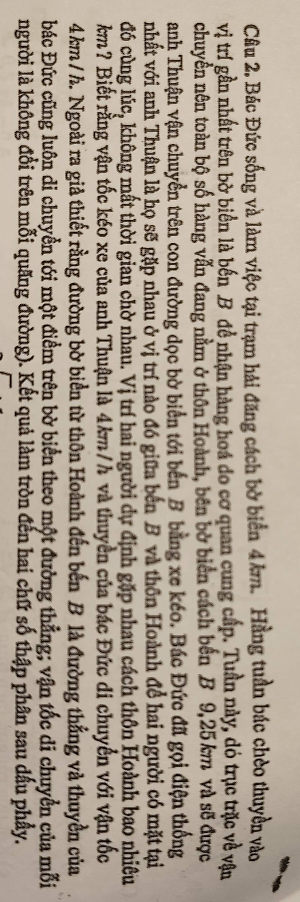 Bác Đức sống và làm việc tại trạm hải đăng cách bờ biển 4km. Hằng tuần bác chèo thuyền vào 
vị trí gần nhất trên bờ biển là bến B để nhận hàng hoá do cơ quan cung cấp. Tuần này, dó trục trặc về vận 
chuyền nên toàn bộ số hàng vẫn đang nằm ở thôn Hoành, bên bờ biển cách bến B 9,25 km và sẽ được 
anh Thuận vận chuyển trên con đường dọc bờ biển tới bến B bằng xe kéo. Bác Đức đã gọi điện thống 
nhất với anh Thuận là họ sẽ gặp nhau ở vị trí nào đó giữa bến B và thôn Hoành đề hai người có mặt tại 
đó cùng lúc, không mất thời gian chờ nhau. Vị trí hai người dự định gặp nhau cách thôn Hoành bao nhiều 
km? Biết rằng vận tốc kéo xe của anh Thuận là 4km/h và thuyền của bác Đức di chuyển với vận tốc
4 km / h. Ngoài ra giả thiết rằng đường bờ biển từ thôn Hoành đến bến B là đường thẳng và thuyền của 
Đác Đức cũng luôn di chuyền tới một điểm trên bờ biển theo một đường thẳng; vận tốc di chuyển của mỗi 
người là không đổi trên mỗi quãng đường). Kết quả làm tròn đến hai chữ số thập phân sau dấu phẩy.