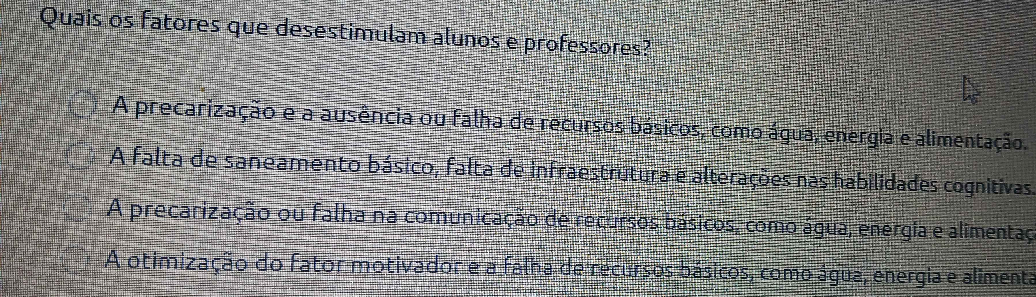 Quais os fatores que desestimulam alunos e professores?
A precarização e a ausência ou falha de recursos básicos, como água, energia e alimentação.
A falta de saneamento básico, falta de infraestrutura e alterações nas habilidades cognitivas.
A precarização ou falha na comunicação de recursos básicos, como água, energia e alimentaça
A otimização do fator motivador e a falha de recursos básicos, como água, energia e alimenta