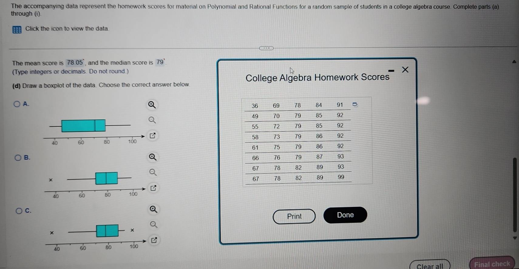 The accompanying data represent the homework scores for material on Polynomial and Rational Functions for a random sample of students in a college algebra course. Complete parts (a) 
through (i). 
Click the icon to view the data 
The mean score is 78.05 , and the median score is 79°
(Type integers or decimals. Do not round.) X 
College Algebra Homework Scores 
(d) Draw a boxplot of the data. Choose the correct answer below. 
A. 
B. 
C. 
Print Done 
Clear all Final check