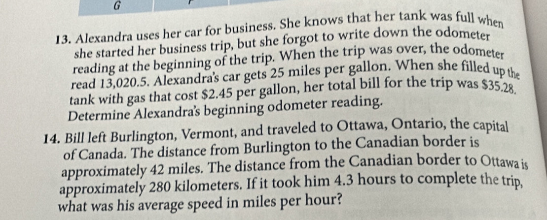 Alexandra uses her car for business. She knows that her tank was full when 
she started her business trip, but she forgot to write down the odometer 
reading at the beginning of the trip. When the trip was over, the odometer 
read 13,020.5. Alexandra's car gets 25 miles per gallon. When she filled up the 
tank with gas that cost $2.45 per gallon, her total bill for the trip was $35.28. 
Determine Alexandras beginning odometer reading. 
14. Bill left Burlington, Vermont, and traveled to Ottawa, Ontario, the capital 
of Canada. The distance from Burlington to the Canadian border is 
approximately 42 miles. The distance from the Canadian border to Ottawa is 
approximately 280 kilometers. If it took him 4.3 hours to complete the trip, 
what was his average speed in miles per hour?