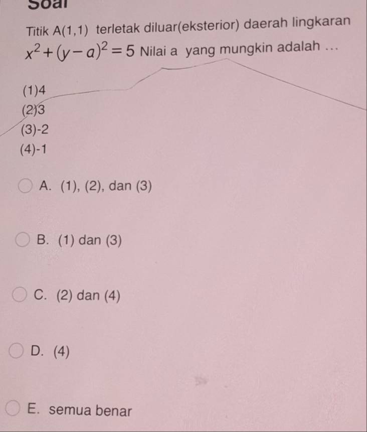 Soal
Titik A(1,1) terletak diluar(eksterior) daerah lingkaran
x^2+(y-a)^2=5 Nilai a yang mungkin adalah ...
(1) 4
(2) 3
(3) -2
(4) -1
A. (1), (2) , dan (3)
B. (1) dan (3)
C. (2) dan (4)
D. (4)
E. semua benar