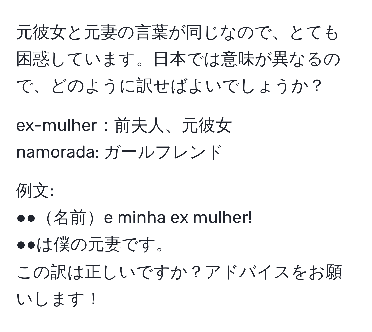 元彼女と元妻の言葉が同じなので、とても困惑しています。日本では意味が異なるので、どのように訳せばよいでしょうか？

ex-mulher：前夫人、元彼女  
namorada: ガールフレンド  

例文:  
●●名前e minha ex mulher!  
●●は僕の元妻です。  
この訳は正しいですか？アドバイスをお願いします！