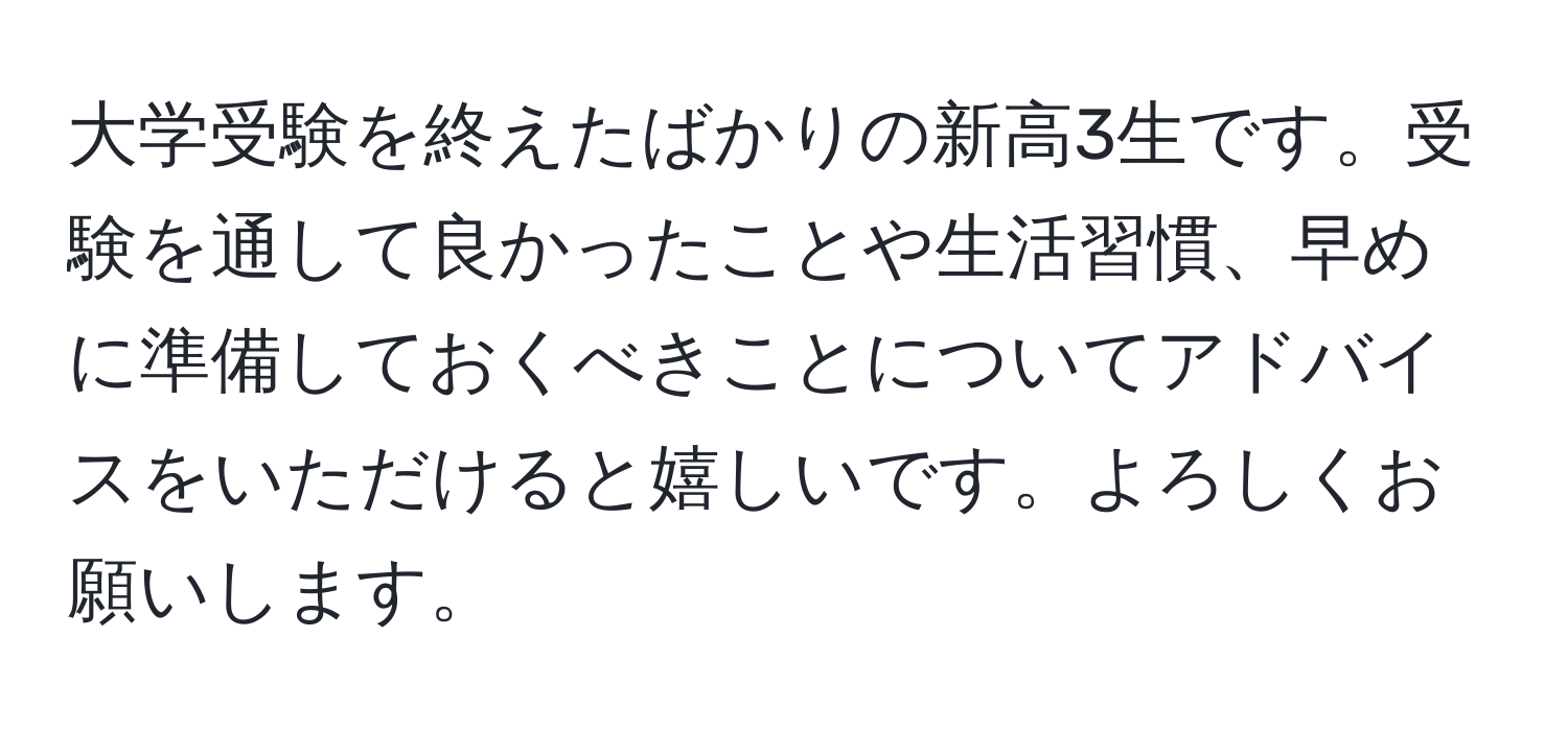 大学受験を終えたばかりの新高3生です。受験を通して良かったことや生活習慣、早めに準備しておくべきことについてアドバイスをいただけると嬉しいです。よろしくお願いします。