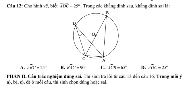 Cho hình vẽ, biết widehat ADC=25°. Trong các khẳng định sau, khẳng định sai là:
A. widehat ABC=25° B. widehat BAC=90° C. widehat ACB=65° D. widehat AOC=25°
PHÀN II. Câu trắc nghiệm đúng sai. Thí sinh trả lời từ câu 13 đến câu 16. Trong mỗi ý
a), b), c), d) ở mỗi câu, thí sinh chọn đúng hoặc sai.