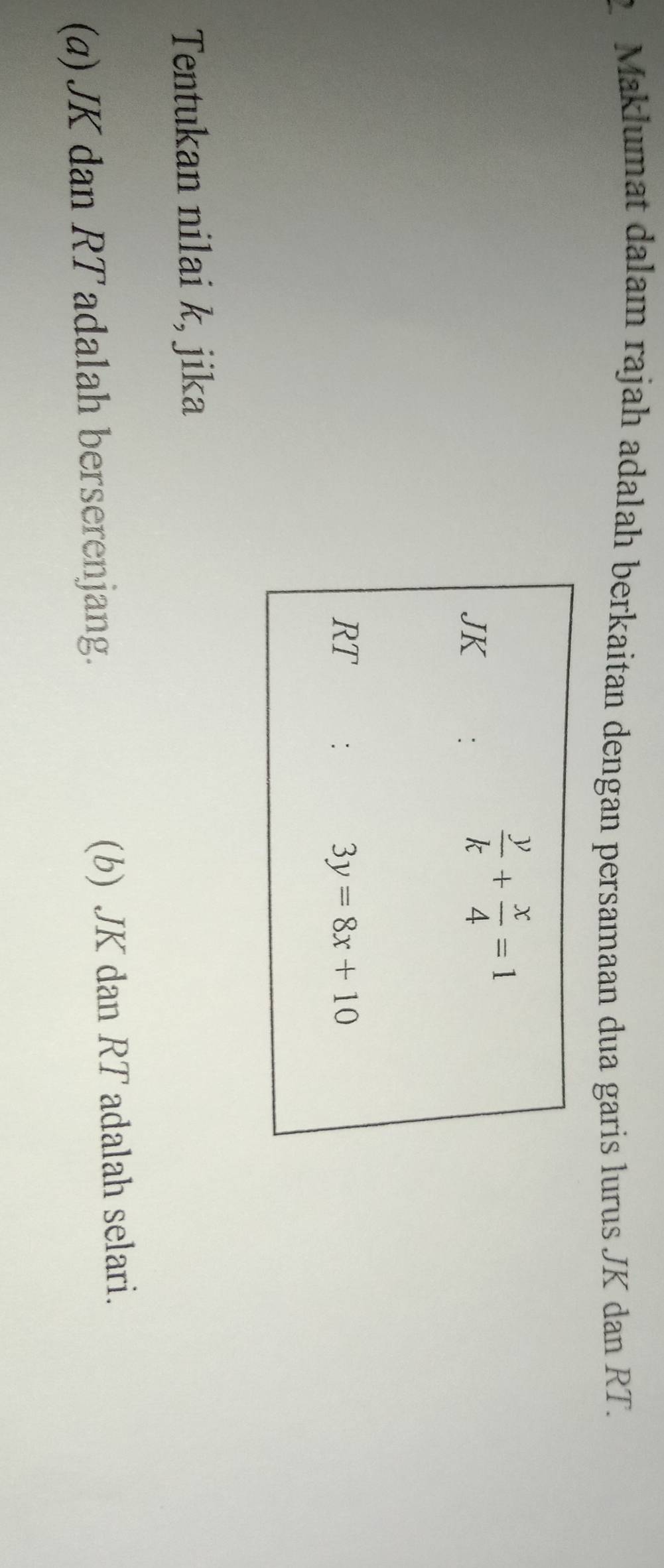Maklumat dalam rajah adalah berkaitan dengan persamaan dua garis lurus JK dan RT.
Tentukan nilai k, jika
(a) JK dan RT adalah berserenjang. (b) JK dan RT adalah selari.