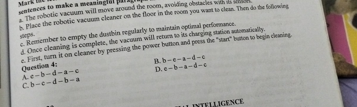 Mark the
sentences to make a meaningful par ag 
a. The robotic vacuum will move around the room, avoiding obstacles with its sensors
b. Place the robotic vacuum cleaner on the floor in the room you want to clean. Then do the following
c. Remember to empty the dustbin regularly to maintain optimal performance.
steps.
d. Once cleaning is complete, the vacuum will return to its charging station automatically.
e. First, turn it on cleaner by pressing the power button and press the "start" button to begin cleaning.
B. b-e-a-d-c
Question 4:
A. e-b-d-a-c
D. e-b-a-d-c
C. b-c-d-b-a
LINTELLIGENCE