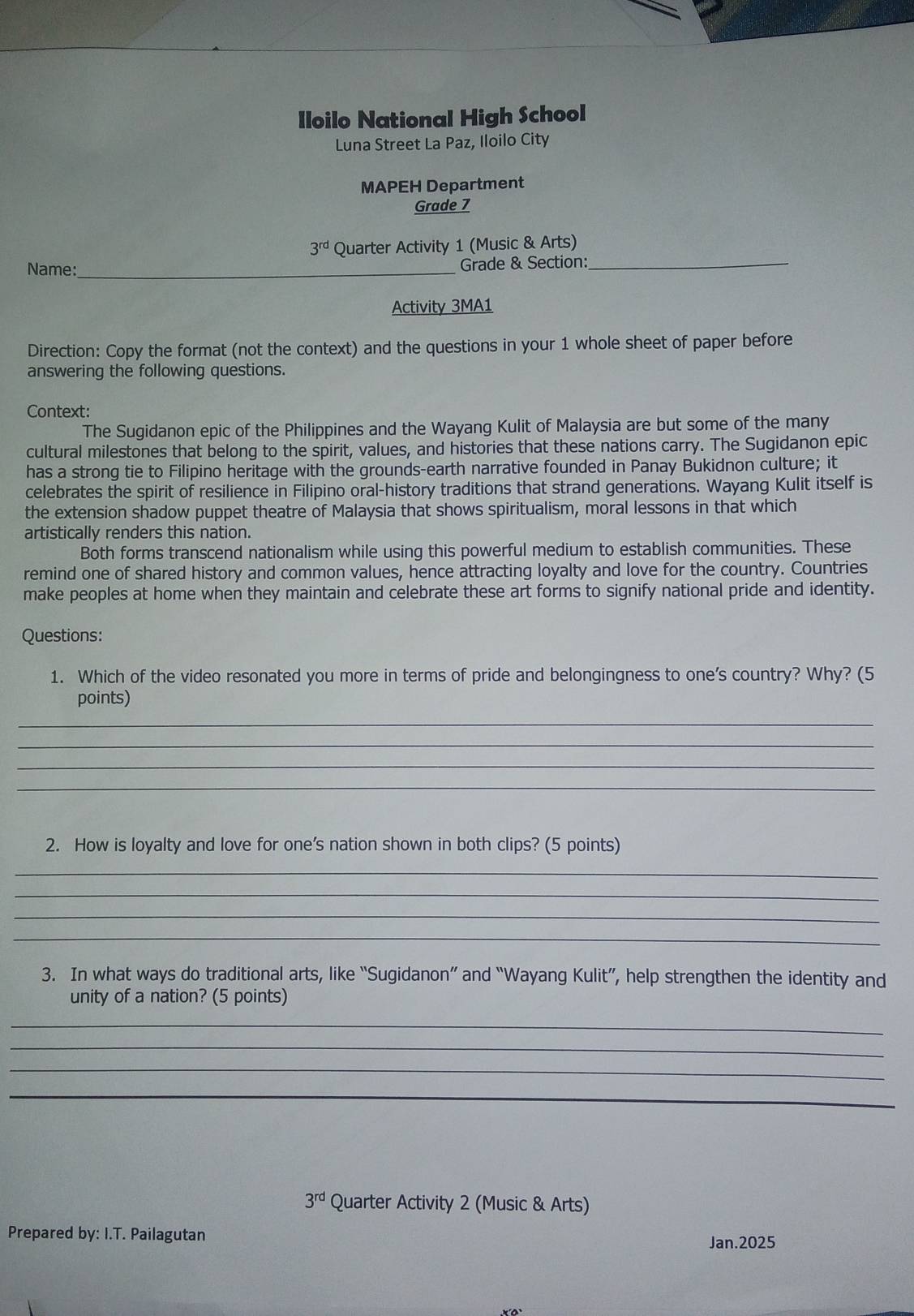 Iloilo National High School 
Luna Street La Paz, Iloilo City 
MAPEH Department 
Grade 7
3^(rd) Quarter Activity 1 (Music & Arts) 
Name:_ Grade & Section:_ 
Activity 3MA1 
Direction: Copy the format (not the context) and the questions in your 1 whole sheet of paper before 
answering the following questions. 
Context: 
The Sugidanon epic of the Philippines and the Wayang Kulit of Malaysia are but some of the many 
cultural milestones that belong to the spirit, values, and histories that these nations carry. The Sugidanon epic 
has a strong tie to Filipino heritage with the grounds-earth narrative founded in Panay Bukidnon culture; it 
celebrates the spirit of resilience in Filipino oral-history traditions that strand generations. Wayang Kulit itself is 
the extension shadow puppet theatre of Malaysia that shows spiritualism, moral lessons in that which 
artistically renders this nation. 
Both forms transcend nationalism while using this powerful medium to establish communities. These 
remind one of shared history and common values, hence attracting loyalty and love for the country. Countries 
make peoples at home when they maintain and celebrate these art forms to signify national pride and identity. 
Questions: 
1. Which of the video resonated you more in terms of pride and belongingness to one's country? Why? (5 
points) 
_ 
_ 
_ 
_ 
2. How is loyalty and love for one's nation shown in both clips? (5 points) 
_ 
_ 
_ 
_ 
3. In what ways do traditional arts, like “Sugidanon” and “Wayang Kulit”, help strengthen the identity and 
unity of a nation? (5 points) 
_ 
_ 
_ 
_
3^(rd) Quarter Activity 2 (Music & Arts) 
Prepared by: I.T. Pailagutan Jan.2025