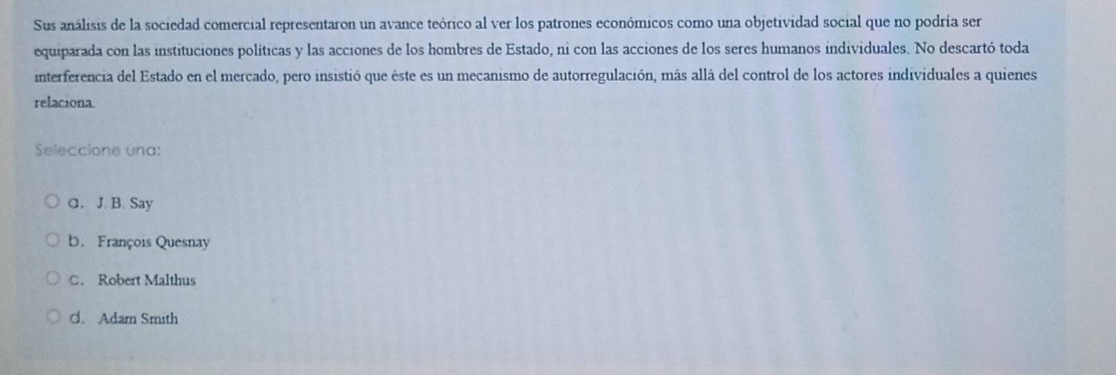 Sus análisis de la sociedad comercial representaron un avance teórico al ver los patrones económicos como una objetividad social que no podría ser
equiparada con las instituciones políticas y las acciones de los hombres de Estado, ni con las acciones de los seres humanos individuales. No descartó toda
interferencia del Estado en el mercado, pero insistió que éste es un mecanismo de autorregulación, más allá del control de los actores individuales a quienes
relaciona.
Seleccione una:
a. J. B. Say
b. François Quesnay
C. Robert Malthus
C. Adam Smith