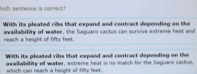 hich sentence is correct?
With its pleated ribs that expand and contract depending on the
availability of water, the Saguaro cactus can survive extreme heat and
reach a height of fifty feet.
With its pleated ribs that expand and contract depending on the
availability of water, extreme heat is no match for the Saguaro cactus,
which can reach a height of fifty feet.