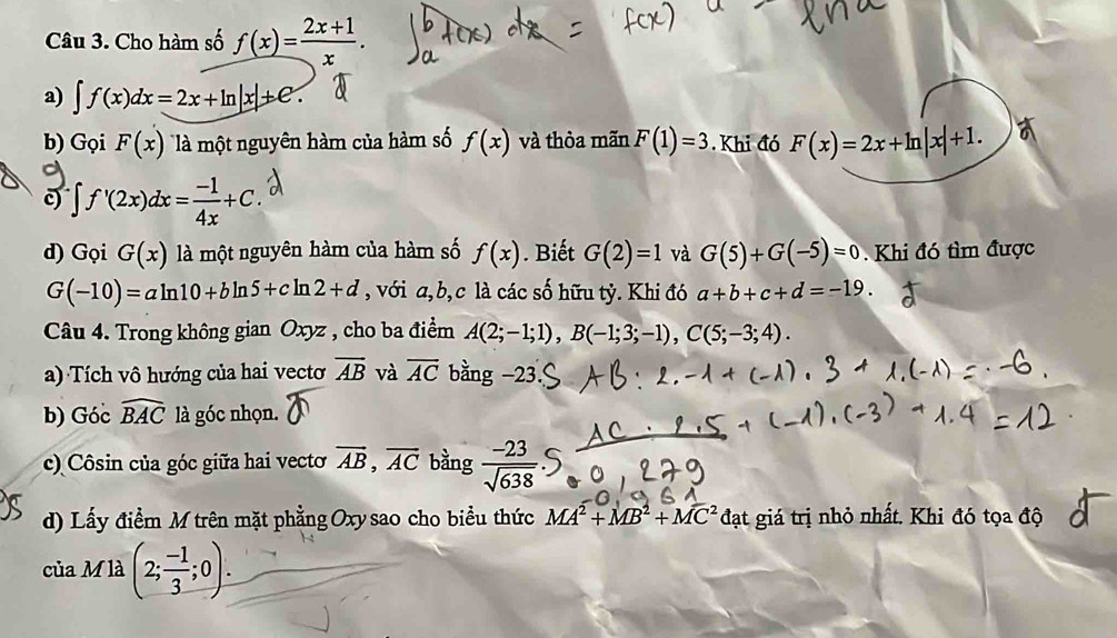 Cho hàm số f(x)= (2x+1)/x . 
a) ∈t f(x)dx=2x+ln |x|+e. 
b) Gọi F(x) là một nguyên hàm của hàm số f(x) và thỏa mãn F(1)=3. Khi đó F(x)=2x+ln |x|+1. 
c ∈t f'(2x)dx= (-1)/4x +C. 
d) Gọi G(x)la một nguyên hàm của hàm số f(x). Biết G(2)=1 và G(5)+G(-5)=0 Khi đó tìm được
G(-10)=aln 10+bln 5+cln 2+d , với a, b, c là các số hữu tỷ. Khi đó a+b+c+d=-19. 
Câu 4. Trong không gian Oxyz , cho ba điểm A(2;-1;1), B(-1;3;-1), C(5;-3;4). 
a) Tích vô hướng của hai vectơ overline AB và overline AC bằng -23
b) Góc widehat BAC là góc nhọn. 
c) Côsin của góc giữa hai vecto vector AB, vector AC bằng  (-23)/sqrt(638) 
d) Lấy điểm M trên mặt phẳng Oxy sao cho biểu thức MA^2+MB^2+MC^2da t giá trị nhỏ nhất. Khi đó tọa độ 
của M là (2; (-1)/3 ;0).