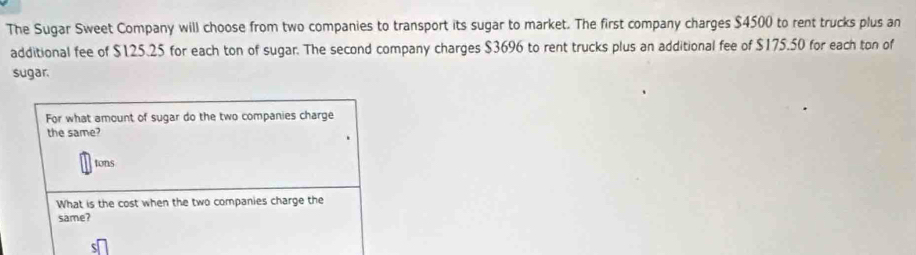 The Sugar Sweet Company will choose from two companies to transport its sugar to market. The first company charges $4500 to rent trucks plus an 
additional fee of $125.25 for each ton of sugar. The second company charges $3696 to rent trucks plus an additional fee of $175.50 for each ton of 
sugar. 
For what amount of sugar do the two companies charge 
the same? 
tons 
What is the cost when the two companies charge the 
same?