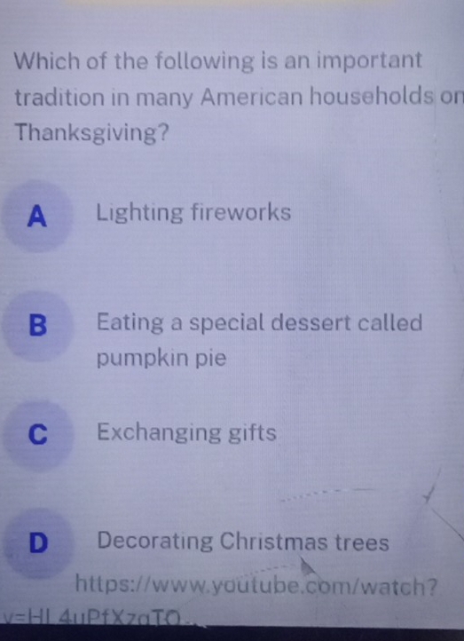 Which of the following is an important
tradition in many American households on
Thanksgiving?
A Lighting fireworks
B Eating a special dessert called
pumpkin pie
C Exchanging gifts
D Decorating Christmas trees
https://www.youtube.com/watch?
y=HI 4uPfXzaTO