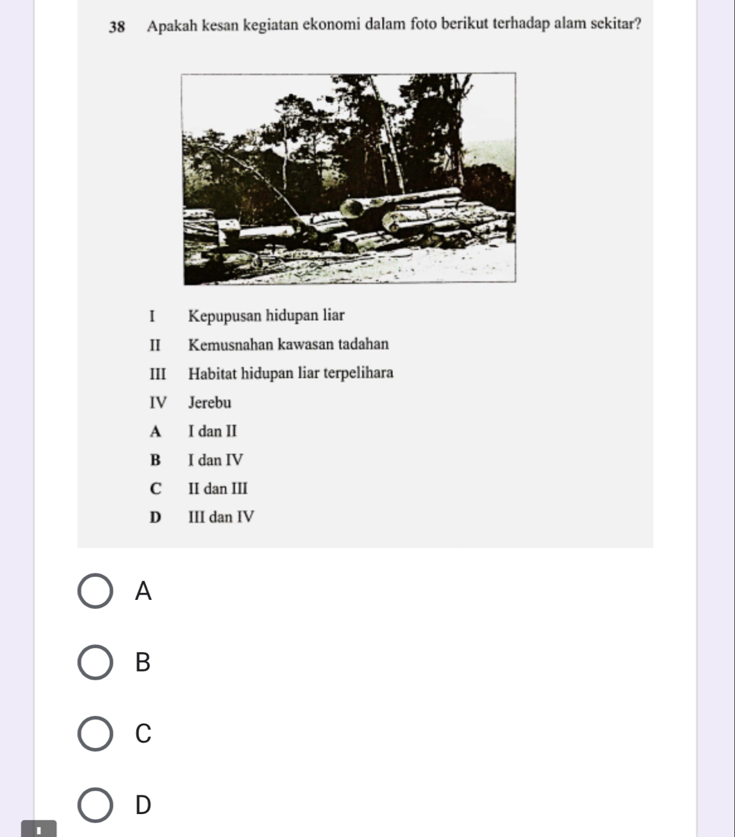 Apakah kesan kegiatan ekonomi dalam foto berikut terhadap alam sekitar?
I Kepupusan hidupan liar
II Kemusnahan kawasan tadahan
III Habitat hidupan liar terpelihara
IV Jerebu
A I dan II
B I dan IV
C II dan III
D III dan IV
A
B
C
D
I