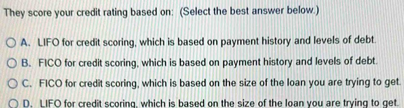 They score your credit rating based on: (Select the best answer below.)
A. LIFO for credit scoring, which is based on payment history and levels of debt.
B. FICO for credit scoring, which is based on payment history and levels of debt.
C. FICO for credit scoring, which is based on the size of the loan you are trying to get.
D. LIFO for credit scoring, which is based on the size of the loan you are trying to get.