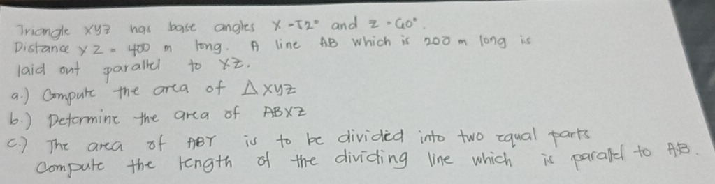 Triangle xyz has bast angles x=52° and Z=40°. 
Distance x2=400m long. A line AB which is 200 m long is 
laid out paralld to xz
a. ) Compule the arca of △ xyz
b. ) Deformine the area of AB* z
c. ) The area of ABr is to be divided into two equal parts 
compute the length of the dividing line which is parald to AB