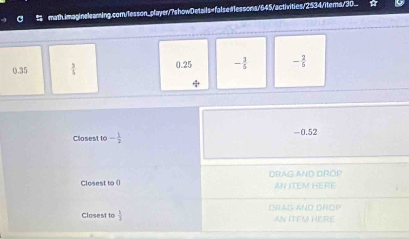 math.imaginelearning.com/lesson_player/?showDetails=false#lessons/645/activities/2534/items/30...
0.35  3/5 
0.25 - 3/5  - 2/5 
Ciosest to - 1/2 
-0.52
DRAG AND DROP 
Closest to () AN ITEM HERE 
DRAG AND DROP 
Closest to  1/2  AN ITEM RERE