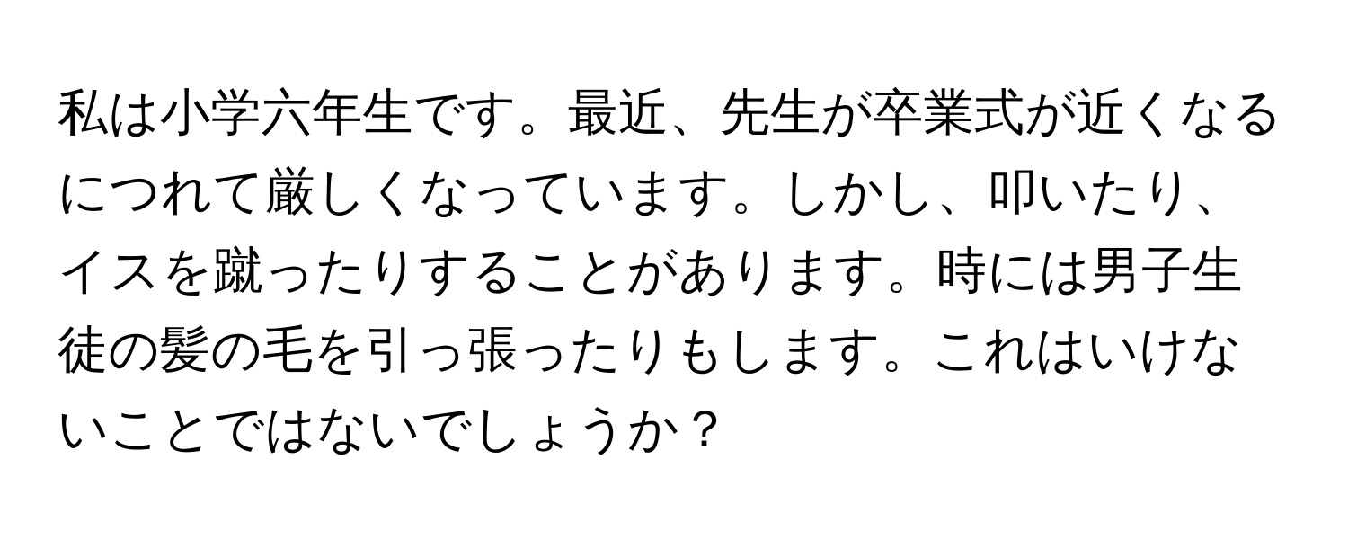 私は小学六年生です。最近、先生が卒業式が近くなるにつれて厳しくなっています。しかし、叩いたり、イスを蹴ったりすることがあります。時には男子生徒の髪の毛を引っ張ったりもします。これはいけないことではないでしょうか？