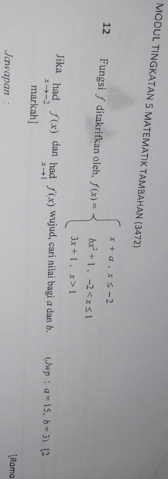 MODUL TINGKATAN 5 MATEMATIK TAMBAHAN (3472) 
12 Fungsi ∫ ditakrifkan oleh, f(x)=beginarrayl x+a,x≤ -2 bx^2+1,-2 1endarray.
Jika limlimits _xto -2f(x) dan limlimits _xto 1f(x) wujud, cari nilai bagi a dan b. (Jwp : a=15, b=3) [2 
markah] 
Jawapan : 
[Rama