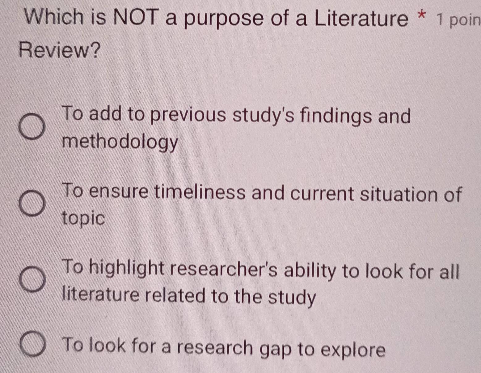 Which is NOT a purpose of a Literature * 1 poin
Review?
To add to previous study's findings and
methodology
To ensure timeliness and current situation of
topic
To highlight researcher's ability to look for all
literature related to the study
To look for a research gap to explore