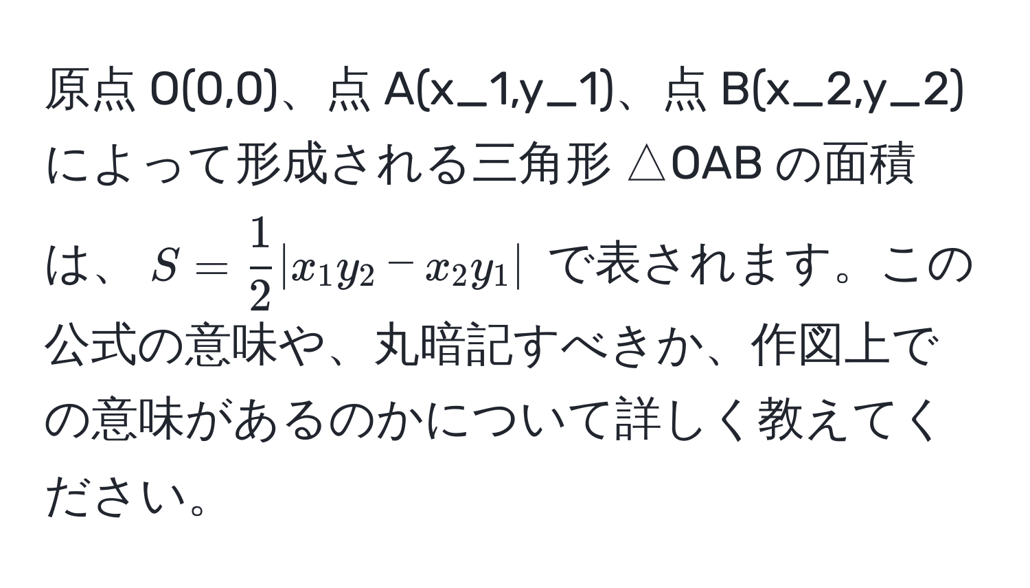 原点 O(0,0)、点 A(x_1,y_1)、点 B(x_2,y_2) によって形成される三角形 △OAB の面積は、$S =  1/2  |x_1y_2 - x_2y_1|$ で表されます。この公式の意味や、丸暗記すべきか、作図上での意味があるのかについて詳しく教えてください。