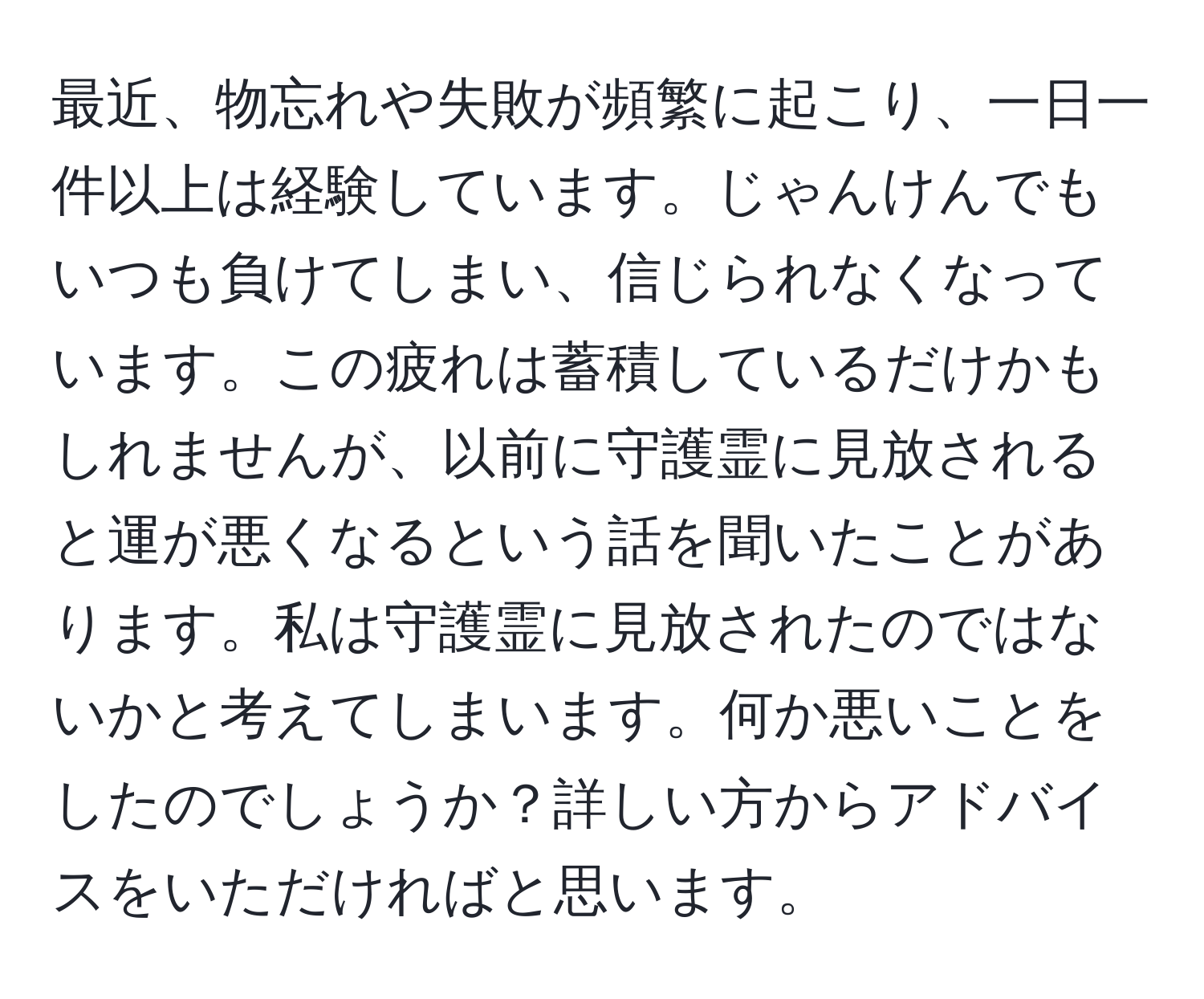 最近、物忘れや失敗が頻繁に起こり、一日一件以上は経験しています。じゃんけんでもいつも負けてしまい、信じられなくなっています。この疲れは蓄積しているだけかもしれませんが、以前に守護霊に見放されると運が悪くなるという話を聞いたことがあります。私は守護霊に見放されたのではないかと考えてしまいます。何か悪いことをしたのでしょうか？詳しい方からアドバイスをいただければと思います。