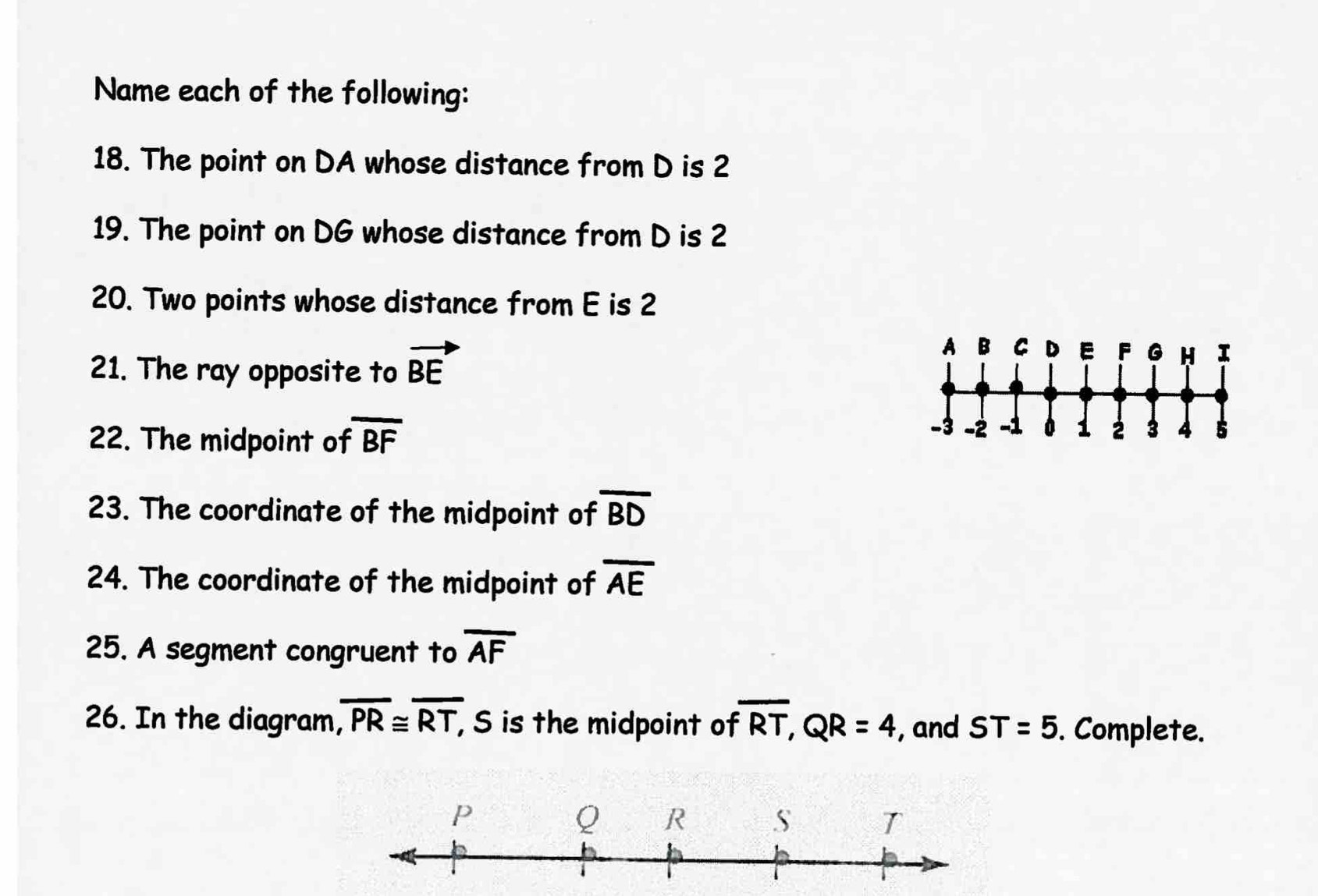 Name each of the following: 
18. The point on DA whose distance from D is 2
19. The point on DG whose distance from D is 2
20. Two points whose distance from E is 2
21. The ray opposite to vector BE
22. The midpoint of overline BF
23. The coordinate of the midpoint of overline BD
24. The coordinate of the midpoint of overline AE
25. A segment congruent to overline AF
26. In the diagram, overline PR≌ overline RT, , S is the midpoint of overline RT, QR=4 , and ST=5. Complete.