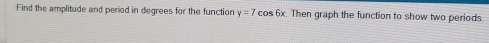 Find the amplitude and period in degrees for the function y=7cos 6x Then graph the function to show two periods