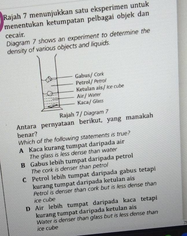 Rajah 7 menunjukkan satu eksperimen untuk
menentukan ketumpatan pelbagai objek dan
cecair.
Diagram 7 shows an experiment to determine the
density of various objects and liquids.
Raja
Antara pernyataan berikut, yang manakah
benar?
Which of the following statements is true?
A Kaca kurang tumpat daripada air
The glass is less dense than water
B Gabus lebih tumpat daripada petrol
The cork is denser than petrol
C Petrol lebíh tumpat daripada gabus tetapi
kurang tumpat daripada ketulan ais
Petrol is denser than cork but is less dense than
ice cube
D Air lebih tumpat daripada kaca tetapi
kurang tumpat daripada ketulan ais
Water is denser than glass but is less dense than
ice cube