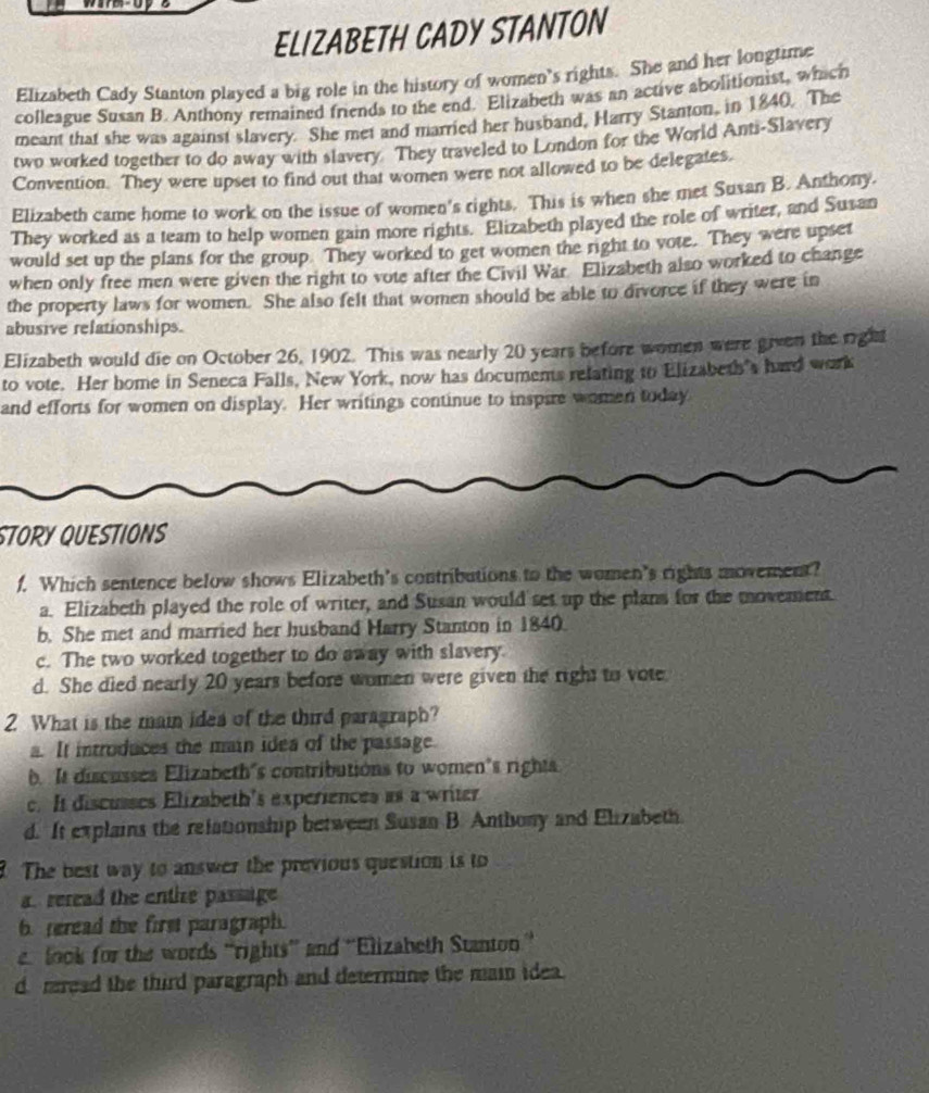 ELIZABETH CADY STANTON
Elizabeth Cady Stanton played a big role in the history of women's rights. She and her longtime
colleague Susan B. Anthony remained friends to the end. Elizabeth was an active abolitionist, which
meant that she was against slavery. She met and married her husband, Harry Stanton, in 1840. The
two worked together to do away with slavery. They traveled to London for the World Anti-Slavery
Convention. They were upset to find out that women were not allowed to be delegates.
Elizabeth came home to work on the issue of women's rights. This is when she met Susan B. Anthony.
They worked as a team to help women gain more rights. Elizabeth played the role of writer, and Susan
would set up the plans for the group. They worked to get women the right to vote. They were upset
when only free men were given the right to vote after the Civil War Elizabeth also worked to change
the property laws for women. She also felt that women should be able to divorce if they were in
abusive relationships.
Elizabeth would die on October 26, 1902. This was nearly 20 years before women were given the right
to vote. Her home in Seneca Falls, New York, now has documents relating to Elizabeth's hard work
and efforts for women on display. Her writings continue to inspire women today
STORY QUESTIONS
f. Which sentence below shows Elizabeth's contributions to the women's rights movement?
a. Elizabeth played the role of writer, and Susan would set up the plans for the movement
b. She met and married her husband Harry Stanton in 1840.
c. The two worked together to do away with slavery
d. She died nearly 20 years before women were given the right to vote
2 What is the main idea of the third paragraph?
a. It introduces the main idea of the passage.
b. It discusses Elizabeth's contributions to women's rights
c. It discusses Elizabeth's experiences as a writer
d. It explains the relationship between Susan B. Anthony and Elizabeth.
The best way to answer the previous question is to
a reread the entize passage 
6. reread the first paragraph.
look for the words “rights” and ''Elizabeth Stanton''
d mread the third paragraph and determine the main idea.