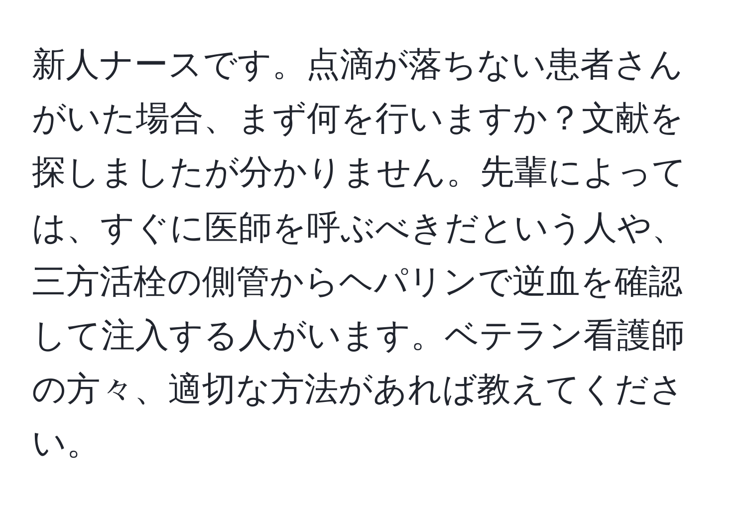 新人ナースです。点滴が落ちない患者さんがいた場合、まず何を行いますか？文献を探しましたが分かりません。先輩によっては、すぐに医師を呼ぶべきだという人や、三方活栓の側管からヘパリンで逆血を確認して注入する人がいます。ベテラン看護師の方々、適切な方法があれば教えてください。