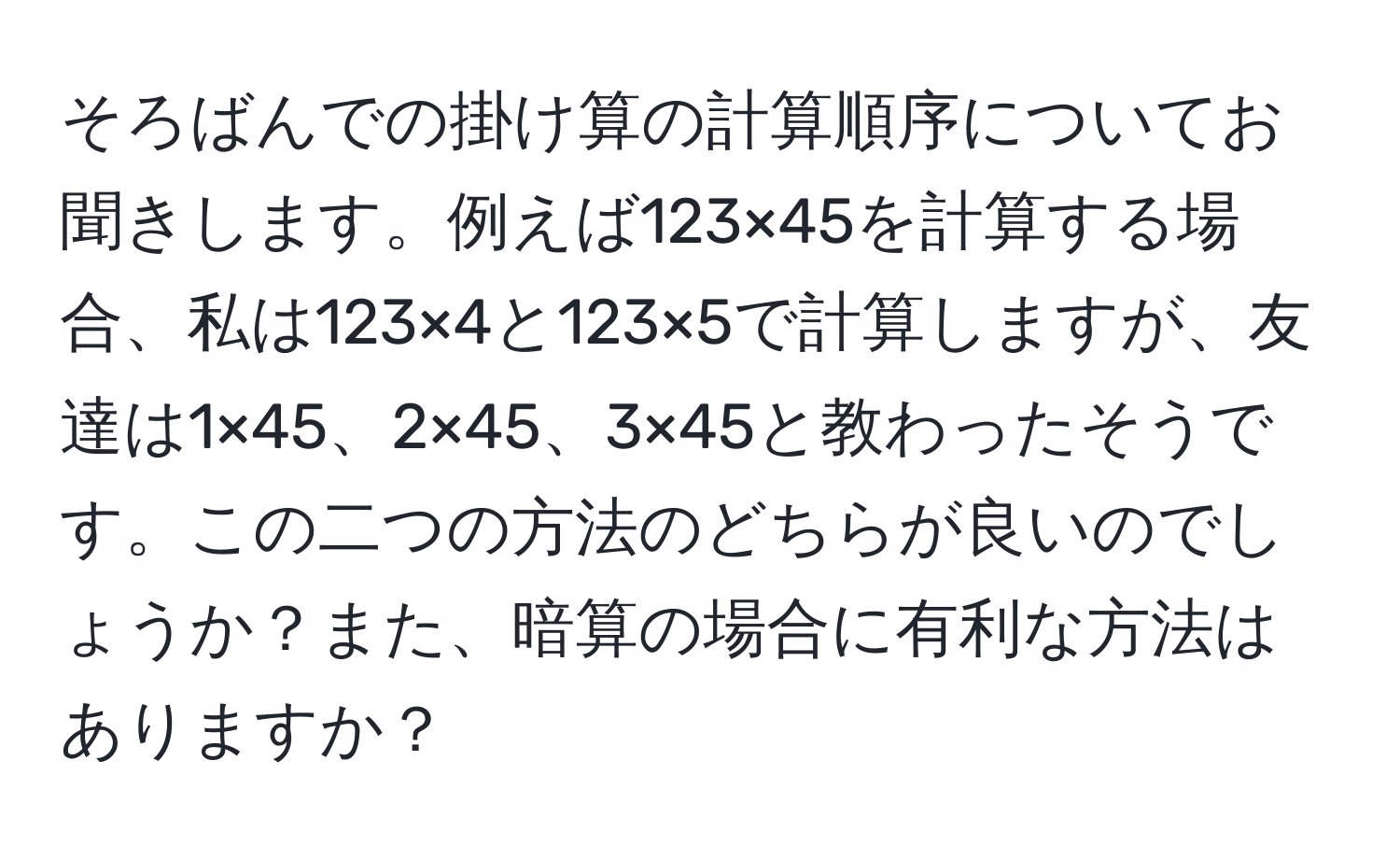 そろばんでの掛け算の計算順序についてお聞きします。例えば123×45を計算する場合、私は123×4と123×5で計算しますが、友達は1×45、2×45、3×45と教わったそうです。この二つの方法のどちらが良いのでしょうか？また、暗算の場合に有利な方法はありますか？