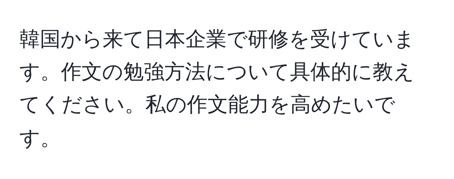 韓国から来て日本企業で研修を受けています。作文の勉強方法について具体的に教えてください。私の作文能力を高めたいです。