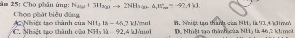 âu 25: Cho phản ứng: N_2(g)+3H_2(g)to 2NH_3(g), △ _rH_(298)°=-92,4kJ. 
Chọn phát biểu đúng
A. Nhiệt tạo thành của NH_3la-46, 2kJ/mol B. Nhiệt tạo thành của NH_3 là 92, 4 kJ/mol
C. Nhiệt tạo thành của NH_31a-92, 4kJ/mol D. Nhiệt tạo thành của NH_3 là 46,2 kJ/mol