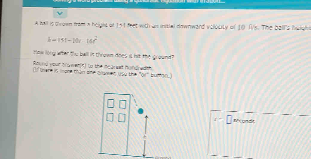 A balll is thrown from a height of 154 feet with an initial downward velocity of 10 ft/s. The ball's height
h=154-10t-16t^2
How long after the ball is thrown does it hit the ground? 
Round your answer(s) to the nearest hundredth. 
(If there is more than one answer, use the "or" button.)
t=□ seconds