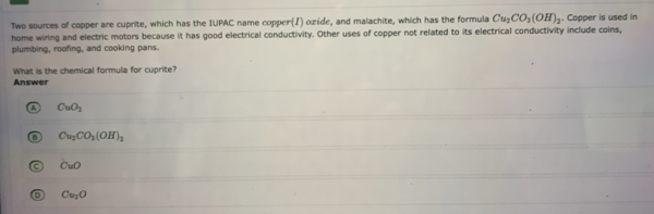 Two sources of copper are cuprite, which has the IUPAC name copper(I) ozide, and malachite, which has the formula Cu_2CO_3(OH)_2. Copper is used in
home wiring and electric motors because it has good electrical conductivity. Other uses of copper not related to its electrical conductivity include coins,
plumbing, roofing, and cooking pans.
What is the chemical formula for cuprite?
Answer
CuO_2
Cu_2CO_3(OH)_2
CuO
Cu_2O