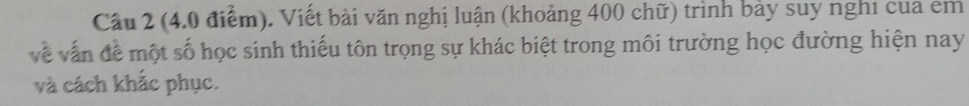 Cầu 2 (4.0 điểm). Viết bài văn nghị luận (khoảng 400 chữ) trình bày suy nghi cua em 
về vẫn đề một số học sinh thiếu tôn trọng sự khác biệt trong môi trường học đường hiện nay 
và cách khắc phục.