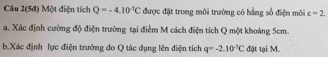 Câu 2(5đ) Một điện tích Q=-4.10^(-7)C được đặt trong môi trường có hằng số điện môi varepsilon =2. 
a. Xác định cường độ điện trường tại điểm M cách điện tích Q một khoảng 5cm. 
b.Xác định lực điện trường do Q tác dụng lên điện tích q=-2.10^(-7)C đặt tại M.