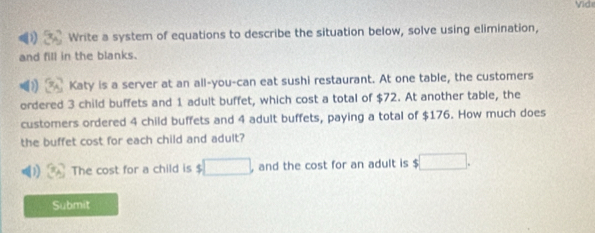 Vide 
Write a system of equations to describe the situation below, solve using elimination, 
and fill in the blanks. 
Katy is a server at an all-you-can eat sushi restaurant. At one table, the customers 
ordered 3 child buffets and 1 adult buffet, which cost a total of $72. At another table, the 
customers ordered 4 child buffets and 4 adult buffets, paying a total of $176. How much does 
the buffet cost for each child and adult? 
The cost for a child is $ □ and the cost for an adult is □. 
Submit