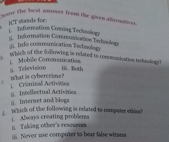 Choose the best answer from the given alternatives. 
ICT stands for: 
i. Information Coming Technology 
ii. Information Communication Technology 
iii. Info communication Technology 
b. Which of the following is related to communication technology? 
i. Mobile Communication 
ii. Television iii. Both 
c What is cybercrime? 
i. Criminal Activities 
ii. Intellectual Activities 
ii. Internet and blogs 
d. Which of the following is related to computer ethics? 
i. Always creating problems 
ii. Taking other’s resources 
iii. Never use computer to bear false witness