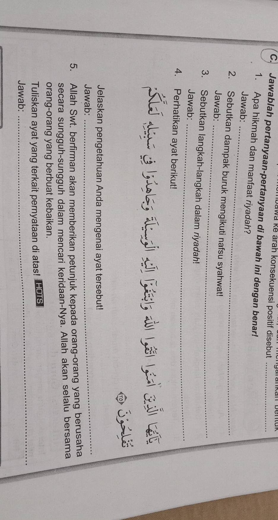 bawa ke arah konsekuensi positif disebut 
C. Jawablah pertanyaan-pertanyaan di bawah ini dengan benar!_ 
1. Apa hikmah dan manfaat riyadah? 
Jawab:_ 
_ 
2. Sebutkan dampak buruk mengikuti nafsu syahwat! 
Jawab: 
3. Sebutkan langkah-langkah dalam riyadah! 
Jawab:_ 
4. Perhatikan ayat berikut! 
Jelaskan pengetahuan Anda mengenai ayat tersebut! 
Jawab: 
_ 
5. Allah Swt. berfirman akan memberikan petunjuk kepada orang-orang yang berusaha 
secara sungguh-sungguh dalam mencari keridaan-Nya. Allah akan selalu bersama 
orang-orang yang berbuat kebaikan. 
_ 
Tuliskan ayat yang terkait pernyataan di atas! HOTS 
Jawab: