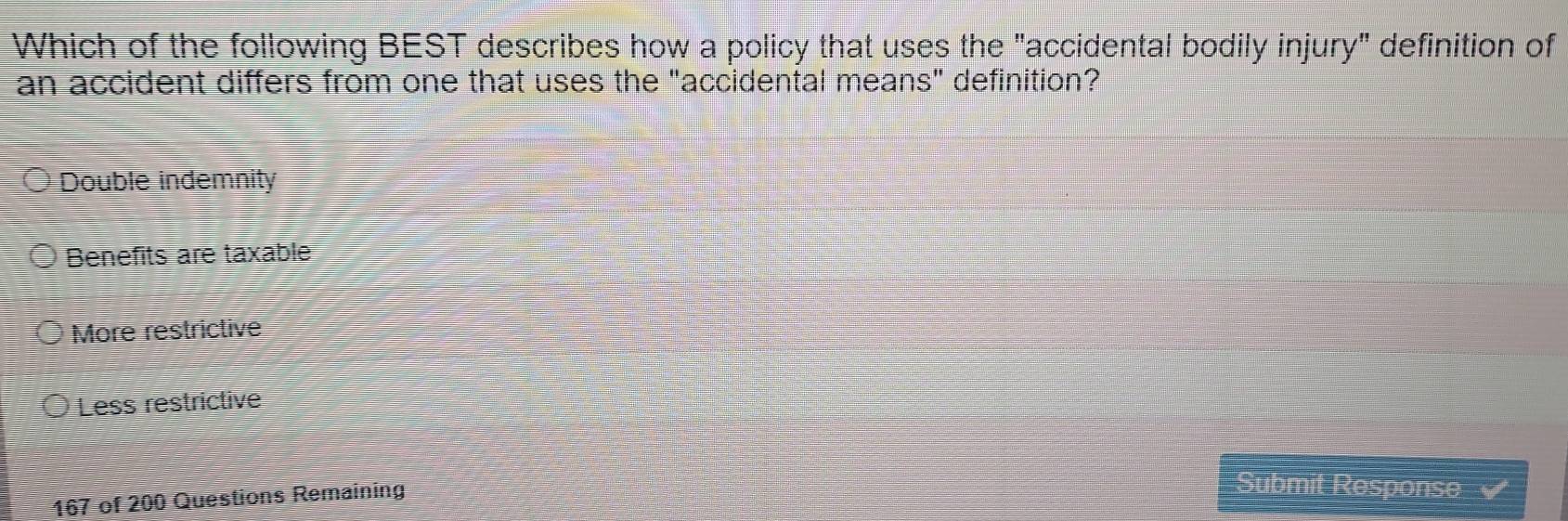 Which of the following BEST describes how a policy that uses the "accidental bodily injury" definition of
an accident differs from one that uses the "accidental means" definition?
Double indemnity
Benefits are taxable
More restrictive
Less restrictive
167 of 200 Questions Remaining
Submit Response